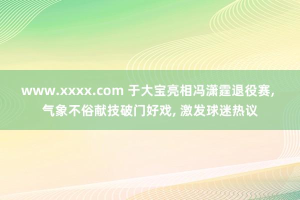 www.xxxx.com 于大宝亮相冯潇霆退役赛， 气象不俗献技破门好戏， 激发球迷热议