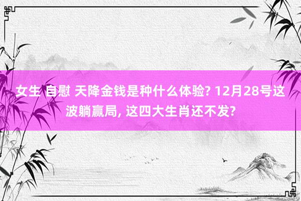 女生 自慰 天降金钱是种什么体验? 12月28号这波躺赢局， 这四大生肖还不发?