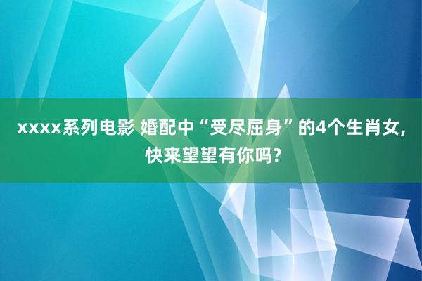 xxxx系列电影 婚配中“受尽屈身”的4个生肖女， 快来望望有你吗?