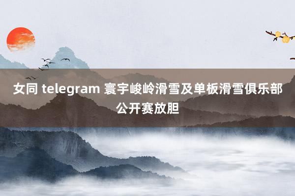 女同 telegram 寰宇峻岭滑雪及单板滑雪俱乐部公开赛放胆