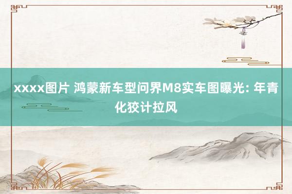 xxxx图片 鸿蒙新车型问界M8实车图曝光: 年青化狡计拉风