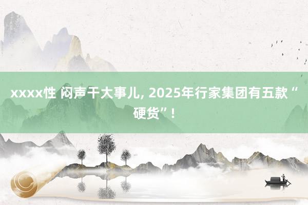 xxxx性 闷声干大事儿， 2025年行家集团有五款“硬货”!