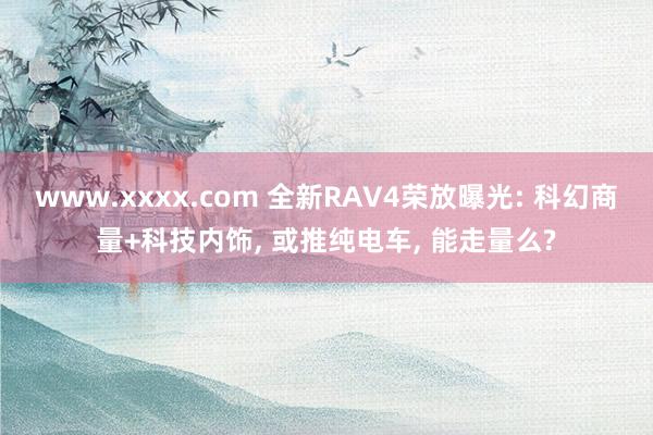 www.xxxx.com 全新RAV4荣放曝光: 科幻商量+科技内饰， 或推纯电车， 能走量么?