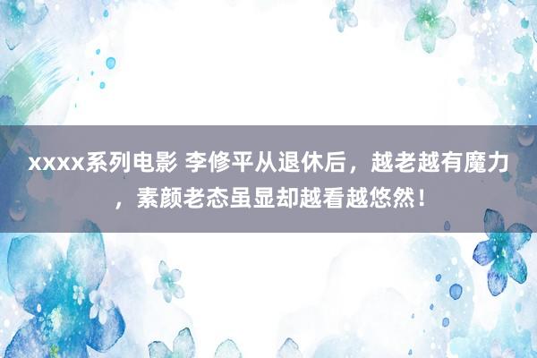 xxxx系列电影 李修平从退休后，越老越有魔力，素颜老态虽显却越看越悠然！