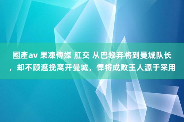 國產av 果凍傳媒 肛交 从巴黎弃将到曼城队长，却不顾遮挽离开曼城，悍将成败王人源于采用