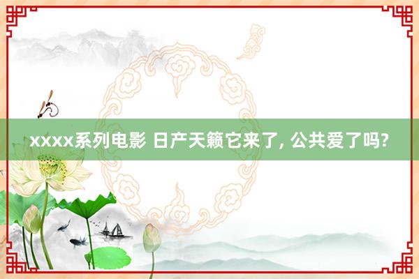 xxxx系列电影 日产天籁它来了， 公共爱了吗?