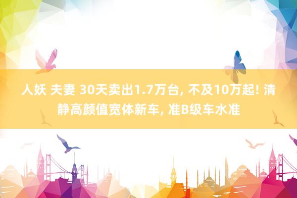 人妖 夫妻 30天卖出1.7万台， 不及10万起! 清静高颜值宽体新车， 准B级车水准