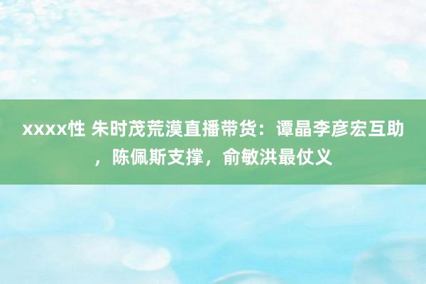 xxxx性 朱时茂荒漠直播带货：谭晶李彦宏互助，陈佩斯支撑，俞敏洪最仗义