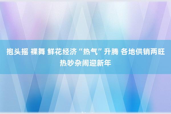 抱头摇 裸舞 鲜花经济“热气”升腾 各地供销两旺热吵杂闹迎新年