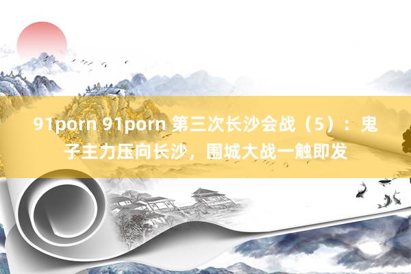 91porn 91porn 第三次长沙会战（5）：鬼子主力压向长沙，围城大战一触即发