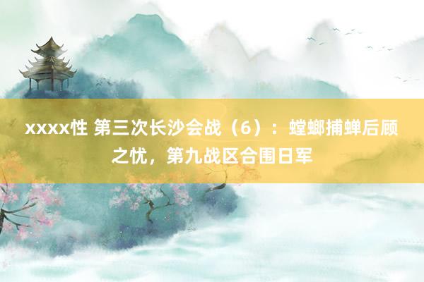 xxxx性 第三次长沙会战（6）：螳螂捕蝉后顾之忧，第九战区合围日军