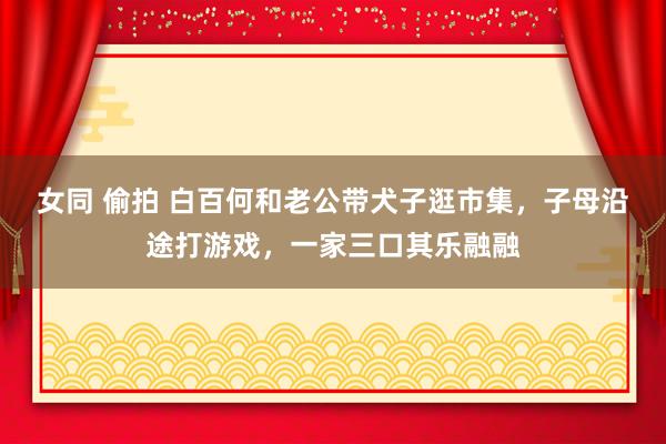 女同 偷拍 白百何和老公带犬子逛市集，子母沿途打游戏，一家三口其乐融融