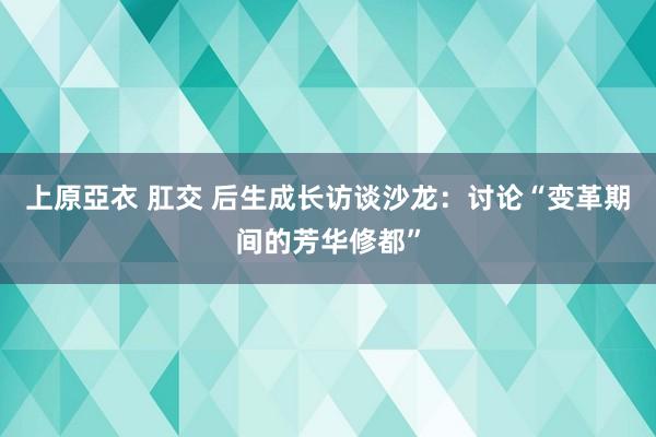 上原亞衣 肛交 后生成长访谈沙龙：讨论“变革期间的芳华修都”