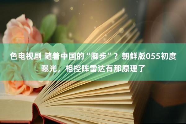 色电视剧 随着中国的“脚步”？朝鲜版055初度曝光，相控阵雷达有那原理了