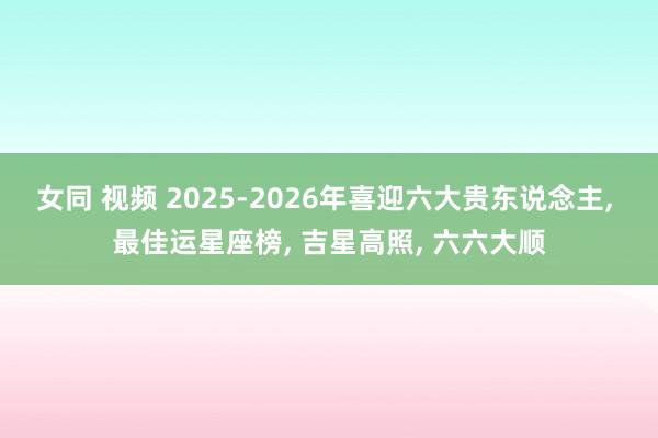 女同 视频 2025-2026年喜迎六大贵东说念主， 最佳运星座榜， 吉星高照， 六六大顺