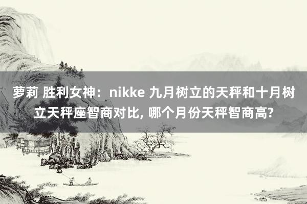 萝莉 胜利女神：nikke 九月树立的天秤和十月树立天秤座智商对比， 哪个月份天秤智商高?