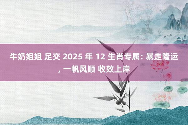 牛奶姐姐 足交 2025 年 12 生肖专属: 暴走隆运， 一帆风顺 收效上岸