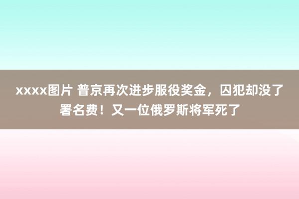 xxxx图片 普京再次进步服役奖金，囚犯却没了署名费！又一位俄罗斯将军死了