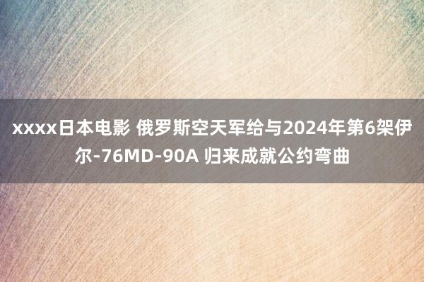 xxxx日本电影 俄罗斯空天军给与2024年第6架伊尔-76MD-90A 归来成就公约弯曲