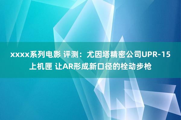 xxxx系列电影 评测：尤因塔精密公司UPR-15上机匣 让AR形成新口径的栓动步枪