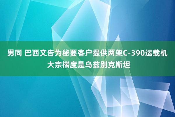 男同 巴西文告为秘要客户提供两架C-390运载机 大宗揣度是乌兹别克斯坦