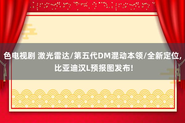 色电视剧 激光雷达/第五代DM混动本领/全新定位， 比亚迪汉L预报图发布!