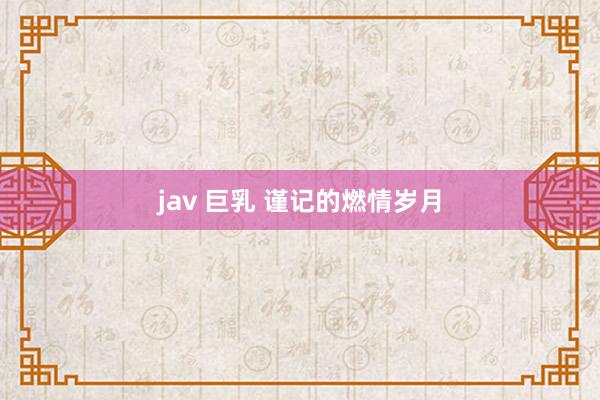 jav 巨乳 谨记的燃情岁月