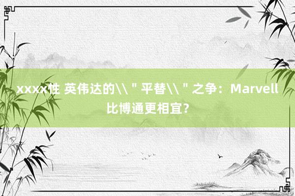 xxxx性 英伟达的\＂平替\＂之争：Marvell比博通更相宜？