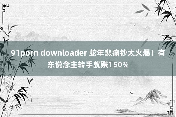 91porn downloader 蛇年悲痛钞太火爆！有东说念主转手就赚150%