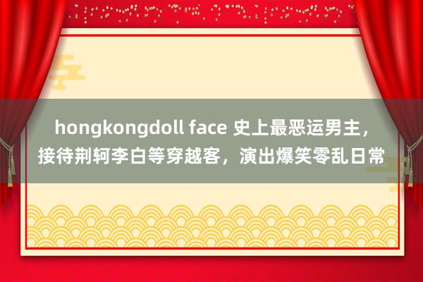 hongkongdoll face 史上最恶运男主，接待荆轲李白等穿越客，演出爆笑零乱日常