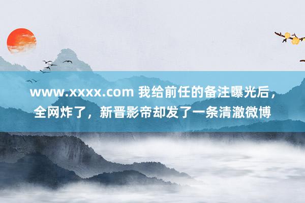 www.xxxx.com 我给前任的备注曝光后，全网炸了，新晋影帝却发了一条清澈微博