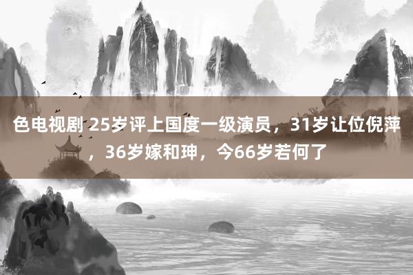 色电视剧 25岁评上国度一级演员，31岁让位倪萍，36岁嫁和珅，今66岁若何了