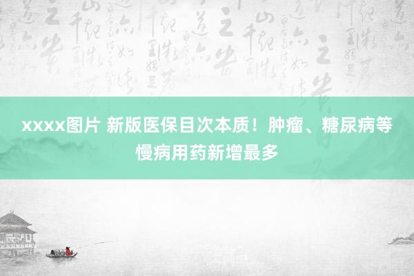 xxxx图片 新版医保目次本质！肿瘤、糖尿病等慢病用药新增最多