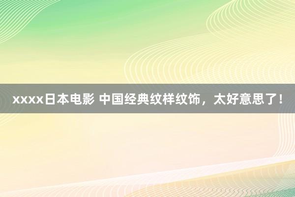 xxxx日本电影 中国经典纹样纹饰，太好意思了！