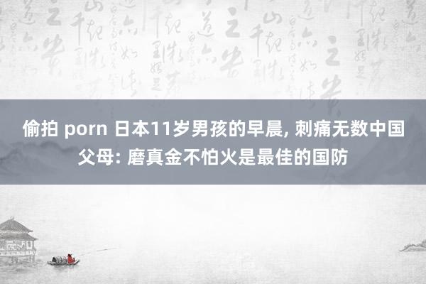 偷拍 porn 日本11岁男孩的早晨， 刺痛无数中国父母: 磨真金不怕火是最佳的国防