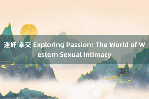 迷奸 拳交 Exploring Passion: The World of Western Sexual Intimacy