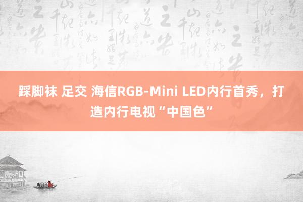 踩脚袜 足交 海信RGB-Mini LED内行首秀，打造内行电视“中国色”