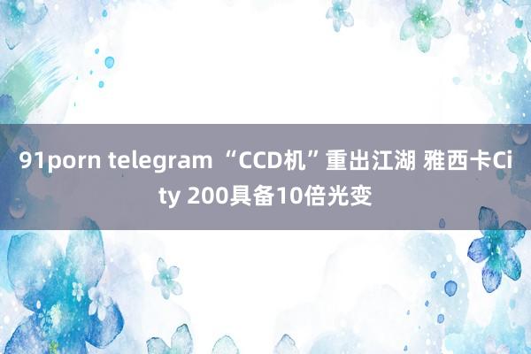 91porn telegram “CCD机”重出江湖 雅西卡City 200具备10倍光变