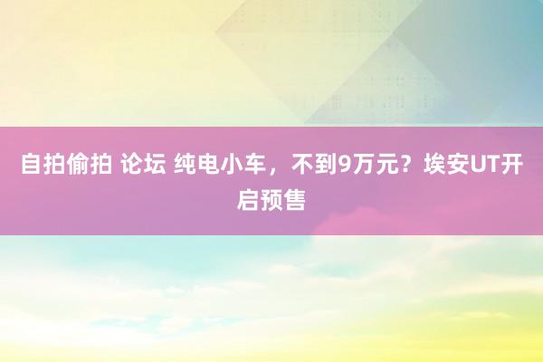 自拍偷拍 论坛 纯电小车，不到9万元？埃安UT开启预售