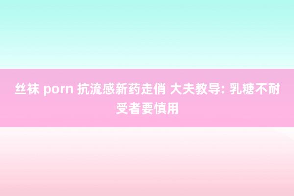 丝袜 porn 抗流感新药走俏 大夫教导: 乳糖不耐受者要慎用