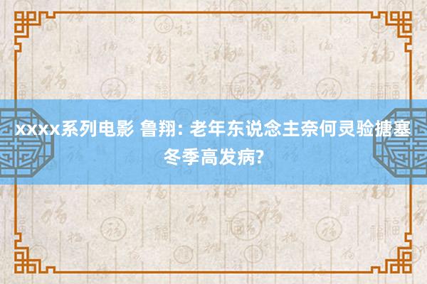 xxxx系列电影 鲁翔: 老年东说念主奈何灵验搪塞冬季高发病?