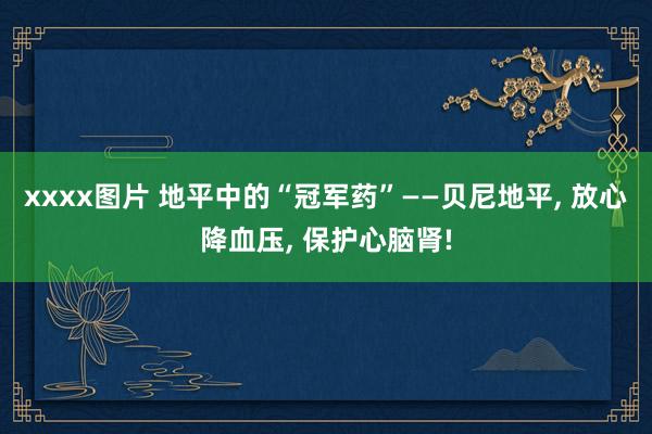 xxxx图片 地平中的“冠军药”——贝尼地平， 放心降血压， 保护心脑肾!