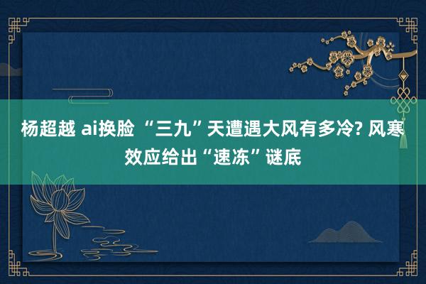 杨超越 ai换脸 “三九”天遭遇大风有多冷? 风寒效应给出“速冻”谜底