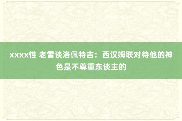 xxxx性 老雷谈洛佩特吉：西汉姆联对待他的神色是不尊重东谈主的