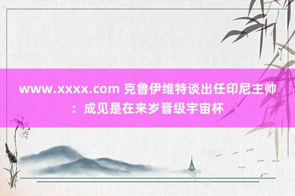 www.xxxx.com 克鲁伊维特谈出任印尼主帅：成见是在来岁晋级宇宙杯