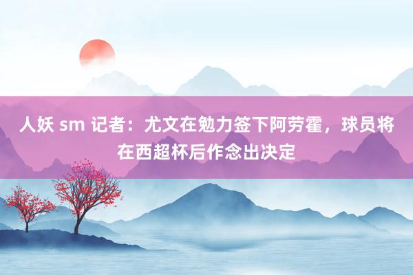 人妖 sm 记者：尤文在勉力签下阿劳霍，球员将在西超杯后作念出决定