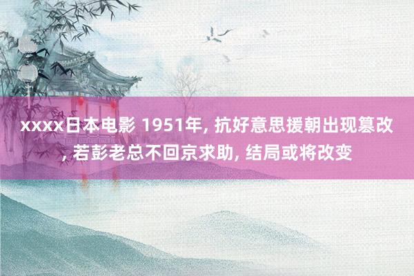 xxxx日本电影 1951年， 抗好意思援朝出现篡改， 若彭老总不回京求助， 结局或将改变