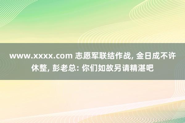 www.xxxx.com 志愿军联结作战， 金日成不许休整， 彭老总: 你们如故另请精湛吧