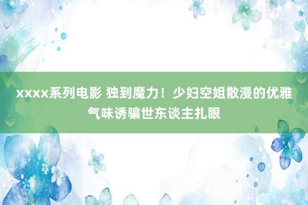 xxxx系列电影 独到魔力！少妇空姐散漫的优雅气味诱骗世东谈主扎眼