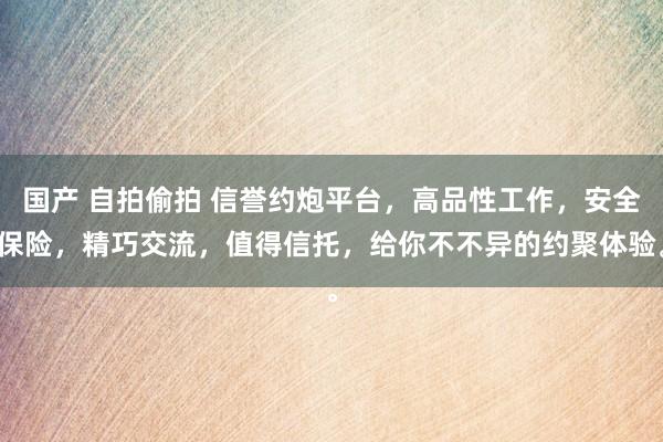 国产 自拍偷拍 信誉约炮平台，高品性工作，安全保险，精巧交流，值得信托，给你不不异的约聚体验。